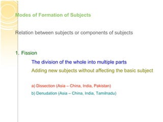 Relation between subjects or components of subjects
Modes of Formation of Subjects
1. Fission
The division of the whole into multiple parts
Adding new subjects without affecting the basic subject
a) Dissection (Asia – China, India, Pakistan)
b) Denudation (Asia – China, India, Tamilnadu)
 