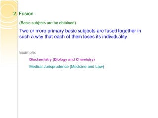 2. Fusion
(Basic subjects are be obtained)
Two or more primary basic subjects are fused together in
such a way that each of them loses its individuality
Example:
Biochemistry (Biology and Chemistry)
Medical Jurisprudence (Medicine and Law)
 
