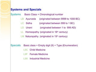 Systems and Specials
Systems Basic Class + Chronological number
LB Ayurveda (originated between 9999 to 1000 BC)
LC Sidha (originated between 999 to 1 BC)
LD Unani (originated between 1 to 999 AD)
LL Homeopathy (originated in 18th
century)
LM Naturopathy (originated in 19th
century)
Specials Basic class + Empty digit (9) + Type (Enumeration)
L9C Child Medicine
L9F Female Medicine
L9X Industrial Medicine
 