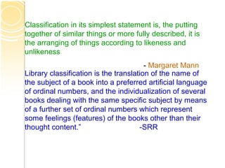 Classification in its simplest statement is, the putting
together of similar things or more fully described, it is
the arranging of things according to likeness and
unlikeness
- Margaret Mann
Library classification is the translation of the name of
the subject of a book into a preferred artificial language
of ordinal numbers, and the individualization of several
books dealing with the same specific subject by means
of a further set of ordinal numbers which represent
some feelings (features) of the books other than their
thought content.” -SRR
 