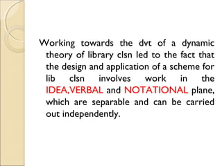Working towards the dvt of a dynamic
theory of library clsn led to the fact that
the design and application of a scheme for
lib clsn involves work in the
IDEA,VERBAL and NOTATIONAL plane,
which are separable and can be carried
out independently.
 