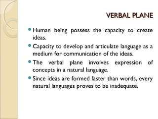 VERBAL PLANEVERBAL PLANE
Human being possess the capacity to create
ideas.
Capacity to develop and articulate language as a
medium for communication of the ideas.
The verbal plane involves expression of
concepts in a natural language.
Since ideas are formed faster than words, every
natural languages proves to be inadequate.
 