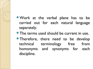 Work at the verbal plane has to be
carried out for each natural language
separately.
The terms used should be current in use.
Therefore, there need to be develop
technical terminology free from
homonyms and synonyms for each
discipline.
 