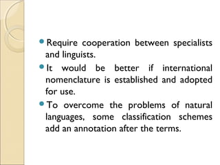 Require cooperation between specialists
and linguists.
It would be better if international
nomenclature is established and adopted
for use.
To overcome the problems of natural
languages, some classification schemes
add an annotation after the terms.
 