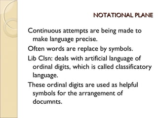NOTATIONAL PLANENOTATIONAL PLANE
Continuous attempts are being made to
make language precise.
Often words are replace by symbols.
Lib Clsn: deals with artificial language of
ordinal digits, which is called classificatory
language.
These ordinal digits are used as helpful
symbols for the arrangement of
documnts.
 