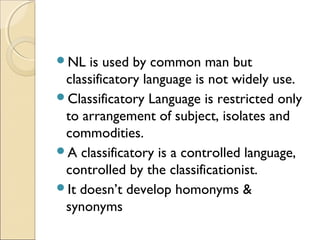 NL is used by common man but
classificatory language is not widely use.
Classificatory Language is restricted only
to arrangement of subject, isolates and
commodities.
A classificatory is a controlled language,
controlled by the classificationist.
It doesn’t develop homonyms &
synonyms
 
