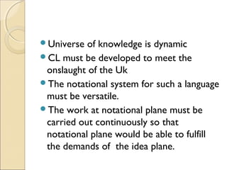 Universe of knowledge is dynamic
CL must be developed to meet the
onslaught of the Uk
The notational system for such a language
must be versatile.
The work at notational plane must be
carried out continuously so that
notational plane would be able to fulfill
the demands of the idea plane.
 
