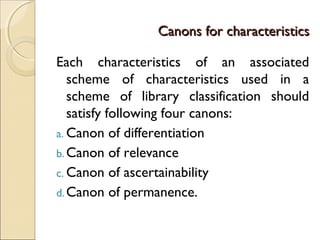 Canons for characteristicsCanons for characteristics
Each characteristics of an associated
scheme of characteristics used in a
scheme of library classification should
satisfy following four canons:
a. Canon of differentiation
b.Canon of relevance
c. Canon of ascertainability
d.Canon of permanence.
 