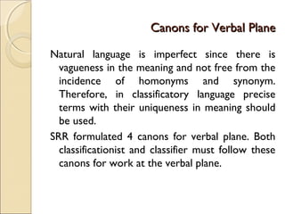 Canons for Verbal PlaneCanons for Verbal Plane
Natural language is imperfect since there is
vagueness in the meaning and not free from the
incidence of homonyms and synonym.
Therefore, in classificatory language precise
terms with their uniqueness in meaning should
be used.
SRR formulated 4 canons for verbal plane. Both
classificationist and classifier must follow these
canons for work at the verbal plane.
 