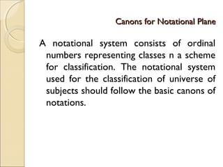 Canons for Notational PlaneCanons for Notational Plane
A notational system consists of ordinal
numbers representing classes n a scheme
for classification. The notational system
used for the classification of universe of
subjects should follow the basic canons of
notations.
 
