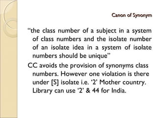 Canon of SynonymCanon of Synonym
“the class number of a subject in a system
of class numbers and the isolate number
of an isolate idea in a system of isolate
numbers should be unique”
CC avoids the provision of synonyms class
numbers. However one violation is there
under [S] isolate i.e. ‘2’ Mother country.
Library can use ‘2’ & 44 for India.
 
