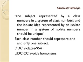 Canon of HomonymCanon of Homonym
“the subject represented by a class
numbers in a system of class numbers and
the isolate idea represented by an isolate
number in a system of isolate numbers
should be unique”
Each class number should represent one
and only one subject.
DDC violates-954
UDC,CC avoids homonyms
 