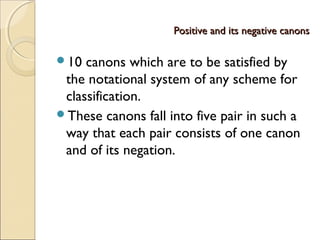 Positive and its negative canonsPositive and its negative canons
10 canons which are to be satisfied by
the notational system of any scheme for
classification.
These canons fall into five pair in such a
way that each pair consists of one canon
and of its negation.
 