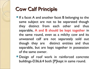 Cow Calf PrincipleCow Calf Principle
If a facet A and another facet B belonging to the
same subject are not to be separated though
they distinct from each other and thus
separable, A and B should be kept together in
the same round, even as a milchy cow and its
unweaned calf are not separately sold out
though they are distinct entities and thus
separable, but are kept together in possession
of the same owner.
Design of roof work in rainforced concrete
buildings-D36,6:4 both [P]kept in same round.
 
