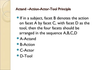 Actand –Action-Actor-Tool PrincipleActand –Action-Actor-Tool Principle
If in a subject, facet B denotes the action
on facet A by facet C, with facet D as the
tool, then the four facets should be
arranged in the sequence A,B,C,D
A-Actand
B-Action
C-Actor
D-Tool
 