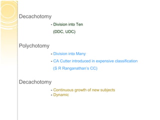 Decachotomy
- Division into Ten
(DDC, UDC)
Polychotomy
- Division into Many
- CA Cutter introduced in expensive classification
(S R Ranganathan’s CC)
Decachotomy
- Continuous growth of new subjects
- Dynamic
 