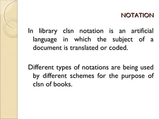 NOTATIONNOTATION
In library clsn notation is an artificial
language in which the subject of a
document is translated or coded.
Different types of notations are being used
by different schemes for the purpose of
clsn of books.
 