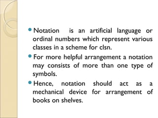 Notation is an artificial language or
ordinal numbers which represent various
classes in a scheme for clsn.
For more helpful arrangement a notation
may consists of more than one type of
symbols.
Hence, notation should act as a
mechanical device for arrangement of
books on shelves.
 