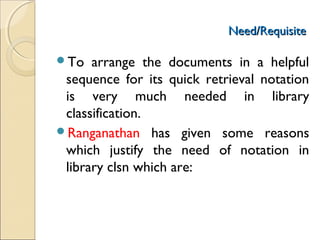 Need/RequisiteNeed/Requisite
To arrange the documents in a helpful
sequence for its quick retrieval notation
is very much needed in library
classification.
Ranganathan has given some reasons
which justify the need of notation in
library clsn which are:
 