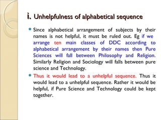i.i. Unhelpfulness of alphabetical sequenceUnhelpfulness of alphabetical sequence
 Since alphabetical arrangement of subjects by their
names is not helpful, it must be ruled out. Eg if we
arrange ten main classes of DDC according to
alphabetical arrangement by their names then Pure
Sciences will fall between Philosophy and Religion.
Similarly Religion and Sociology will falls between pure
science and Technology.
 Thus it would lead to a unhelpful sequence. Thus it
would lead to a unhelpful sequence. Rather it would be
helpful, if Pure Science and Technology could be kept
together.
 