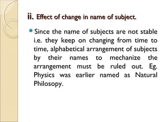 ii.ii. Effect of change in name of subject.Effect of change in name of subject.
Since the name of subjects are not stable
i.e. they keep on changing from time to
time, alphabetical arrangement of subjects
by their names to mechanize the
arrangement must be ruled out. Eg.
Physics was earlier named as Natural
Philosopy.
 