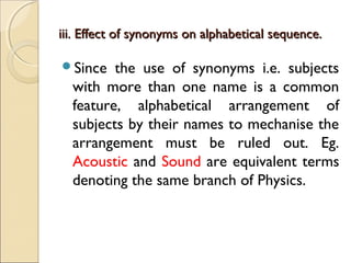 iii. Effect of synonyms on alphabetical sequence.iii. Effect of synonyms on alphabetical sequence.
Since the use of synonyms i.e. subjects
with more than one name is a common
feature, alphabetical arrangement of
subjects by their names to mechanise the
arrangement must be ruled out. Eg.
Acoustic and Sound are equivalent terms
denoting the same branch of Physics.
 