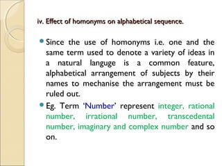 iv. Effect of homonyms on alphabetical sequence.iv. Effect of homonyms on alphabetical sequence.
Since the use of homonyms i.e. one and the
same term used to denote a variety of ideas in
a natural languge is a common feature,
alphabetical arrangement of subjects by their
names to mechanise the arrangement must be
ruled out.
Eg. Term ‘Number’ represent integer, rational
number, irrational number, transcedental
number, imaginary and complex number and so
on.
 
