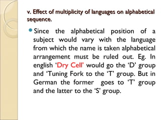 v. Effect of multiplicity of languages on alphabeticalv. Effect of multiplicity of languages on alphabetical
sequence.sequence.
Since the alphabetical position of a
subject would vary with the language
from which the name is taken alphabetical
arrangement must be ruled out. Eg. In
english ‘Dry Cell’ would go the ‘D’ group
and ‘Tuning Fork to the ‘T’ group. But in
German the former goes to ‘T’ group
and the latter to the ‘S’ group.
 