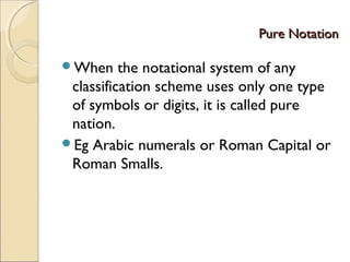Pure NotationPure Notation
When the notational system of any
classification scheme uses only one type
of symbols or digits, it is called pure
nation.
Eg Arabic numerals or Roman Capital or
Roman Smalls.
 