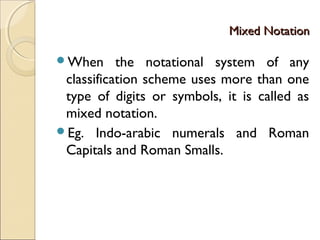 Mixed NotationMixed Notation
When the notational system of any
classification scheme uses more than one
type of digits or symbols, it is called as
mixed notation.
Eg. Indo-arabic numerals and Roman
Capitals and Roman Smalls.
 