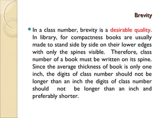 BrevityBrevity
In a class number, brevity is a desirable quality.
In library, for compactness books are usually
made to stand side by side on their lower edges
with only the spines visible. Therefore, class
number of a book must be written on its spine.
Since the average thickness of book is only one
inch, the digits of class number should not be
longer than an inch the digits of class number
should not be longer than an inch and
preferably shorter.
 