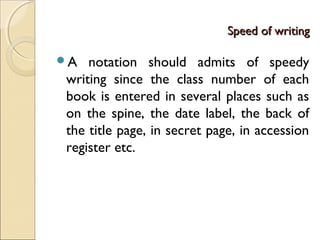 Speed of writingSpeed of writing
A notation should admits of speedy
writing since the class number of each
book is entered in several places such as
on the spine, the date label, the back of
the title page, in secret page, in accession
register etc.
 