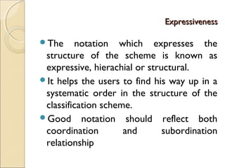 ExpressivenessExpressiveness
The notation which expresses the
structure of the scheme is known as
expressive, hierachial or structural.
It helps the users to find his way up in a
systematic order in the structure of the
classification scheme.
Good notation should reflect both
coordination and subordination
relationship
 
