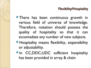 Flexibility/HospitalityFlexibility/Hospitality
There has been continuous growth in
various field of universe of knowledge.
Therefore, notation should possess the
quality of hospitality so that it can
accomadate any number of new subjects.
Hospitality means flexibility, expansibility
or adjustability.
In CC,DDC,UDC sufficient hospitality
has been provided in array & chain
 