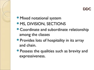 DDCDDC
Mixed notational system
MS, DIVISION, SECTIONS
Coordinate and subordinate relationship
among the classes
Provides lots of hospitality in its array
and chain.
Possess the qualities such as brevity and
expressiveness.
 