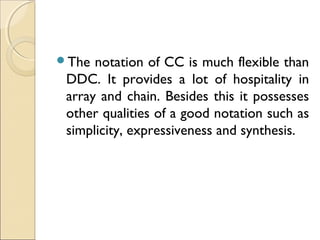 The notation of CC is much flexible than
DDC. It provides a lot of hospitality in
array and chain. Besides this it possesses
other qualities of a good notation such as
simplicity, expressiveness and synthesis.
 