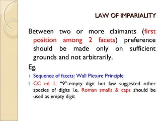 LAW OF IMPARIALITYLAW OF IMPARIALITY
Between two or more claimants (first
position among 2 facets) preference
should be made only on sufficient
grounds and not arbitrarily.
Eg.
1. Sequence of facets: Wall Picture Principle
2. CC ed 1, “9”-empty digit but law suggested other
species of digits i.e. Roman smalls & caps should be
used as empty digit
 