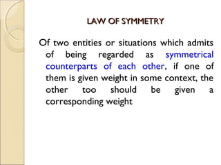 LAW OF SYMMETRYLAW OF SYMMETRY
Of two entities or situations which admits
of being regarded as symmetrical
counterparts of each other, if one of
them is given weight in some context, the
other too should be given a
corresponding weight
 