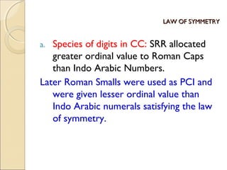 LAW OF SYMMETRYLAW OF SYMMETRY
a. Species of digits in CC: SRR allocated
greater ordinal value to Roman Caps
than Indo Arabic Numbers.
Later Roman Smalls were used as PCI and
were given lesser ordinal value than
Indo Arabic numerals satisfying the law
of symmetry.
 