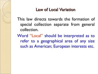 Law of Local VariationLaw of Local Variation
This law directs towards the formation of
special collection separate from general
collection.
Word “Local” should be interpreted as to
refer to a geographical area of any size
such as American; European interests etc.
 