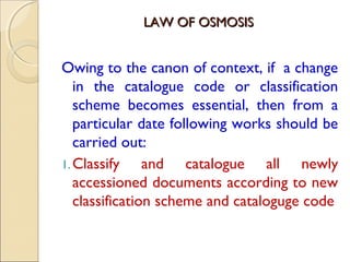 LAW OF OSMOSISLAW OF OSMOSIS
Owing to the canon of context, if a change
in the catalogue code or classification
scheme becomes essential, then from a
particular date following works should be
carried out:
1.Classify and catalogue all newly
accessioned documents according to new
classification scheme and cataloguge code
 