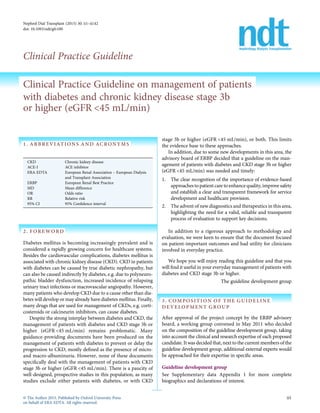 Nephrol Dial Transplant (2015) 30: ii1–ii142
doi: 10.1093/ndt/gfv100
Clinical Practice Guideline
Clinical Practice Guideline on management of patients
with diabetes and chronic kidney disease stage 3b
or higher (eGFR <45 mL/min)
1. ABBREVIATIONS AND ACRONYMS
CKD Chronic kidney disease
ACE-I ACE inhibitor
ERA-EDTA European Renal Association – European Dialysis
and Transplant Association
ERBP European Renal Best Practice
MD Mean difference
OR Odds ratio
RR Relative risk
95% CI 95% Conﬁdence interval
2. FOREWORD
Diabetes mellitus is becoming increasingly prevalent and is
considered a rapidly growing concern for healthcare systems.
Besides the cardiovascular complications, diabetes mellitus is
associated with chronic kidney disease (CKD). CKD in patients
with diabetes can be caused by true diabetic nephropathy, but
can also be caused indirectly by diabetes, e.g. due to polyneuro-
pathic bladder dysfunction, increased incidence of relapsing
urinary tract infections or macrovascular angiopathy. However,
many patients who develop CKD due to a cause other than dia-
betes will develop or mayalready have diabetes mellitus. Finally,
many drugs that are used for management of CKDs, e.g. corti-
costeroids or calcineurin inhibitors, can cause diabetes.
Despite the strong interplay between diabetes and CKD, the
management of patients with diabetes and CKD stage 3b or
higher (eGFR <45 mL/min) remains problematic. Many
guidance-providing documents have been produced on the
management of patients with diabetes to prevent or delay the
progression to CKD, mostly deﬁned as the presence of micro-
and macro-albuminuria. However, none of these documents
speciﬁcally deal with the management of patients with CKD
stage 3b or higher (eGFR <45 mL/min). There is a paucity of
well-designed, prospective studies in this population, as many
studies exclude either patients with diabetes, or with CKD
stage 3b or higher (eGFR <45 mL/min), or both. This limits
the evidence base to these approaches.
In addition, due to some new developments in this area, the
advisory board of ERBP decided that a guideline on the man-
agement of patients with diabetes and CKD stage 3b or higher
(eGFR <45 mL/min) was needed and timely:
1. The clear recognition of the importance of evidence-based
approachesto patient care to enhance quality, improve safety
and establish a clear and transparent framework for service
development and healthcare provision.
2. The advent of new diagnostics and therapeutics in this area,
highlighting the need for a valid, reliable and transparent
process of evaluation to support key decisions.
In addition to a rigorous approach to methodology and
evaluation, we were keen to ensure that the document focused
on patient-important outcomes and had utility for clinicians
involved in everyday practice.
We hope you will enjoy reading this guideline and that you
will ﬁnd it useful in your everyday management of patients with
diabetes and CKD stage 3b or higher.
The guideline development group
3. COMPOSITION OF THE GUIDELINE
DEVELOPMENT GROUP
After approval of the project concept by the ERBP advisory
board, a working group convened in May 2011 who decided
on the composition of the guideline development group, taking
into account the clinical and research expertise of each proposed
candidate. It was decided that, next to the current members of the
guideline development group, additional external experts would
be approached for their expertise in speciﬁc areas.
Guideline development group
See Supplementary data Appendix 1 for more complete
biographics and declarations of interest.
© The Author 2015. Published by Oxford University Press
on behalf of ERA-EDTA. All rights reserved.
ii1
 