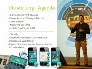 • Carsten Lambrecht ist casila 
• Senior Account Manager @dkd.de 
• 1975 geboren 
• Marketing seit 1996 
• mobile Projekte seit 2008 
2 
Vorstellung - Agenda 
1.ShowAct 
2.Entwicklung mobiler Kommunikation 
3.Responsive Web Design 
4.weitere Facetten mobiler Kommunikation 
5.Kunden-Reise 
 
