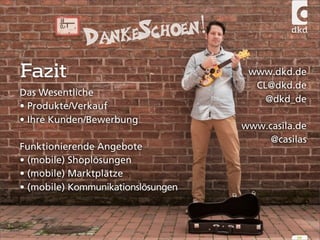 www.dkd.de 
CL@dkd.de 
@dkd_de 
www.casila.de 
@casilas 
54 
DankeSchoen! 
Fazit 
Das Wesentliche 
• Produkte/Verkauf 
• Ihre Kunden/Bewerbung 
Funktionierende Angebote 
• (mobile) Shoplösungen 
• (mobile) Marktplätze 
• (mobile) Kommunikationslösungen 

