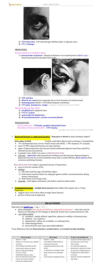 SKULL FRACTURES
1) CSF rhinorrhea - CSF leak through cribriform plate or adjacent sinus.
2) CN 1-2 damage.
MIDDLE FOSSA:
PETROUS PORTION OF TEMPORAL BONE:
1) retroauricular ecchymosis - delayed ecchymosis over mastoid process (Battle sign) -
blood dissecting from disrupted skull cortex:
1) CSF otorrhea.
2) blood in ear canal (more commonly due to local laceration of external canal)
3) hemotympanum (blood ± CSF behind tympanic membrane).
4) CN7 palsy, hearing loss, vertigo. see below (TEMPORAL BONE FRACTURES)
SPHENOID, SELLAR FRACTURES:
1) air-fluid level in sphenoid sinus
2) CN2, 6-7 palsies
3) neuroendocrine dysfunction.
4) ICA pseudoaneurysms, carotico-cavernous fistulas.
POSTERIOR FOSSA:
CLIVUS FRACTURE – CN6 palsy, ganglion trigeminale lesion.
OCCIPITAL CONDYLAR FRACTURES – CN9-12 palsy.
see below (OCCIPITAL CONDYLAR FRACTURES)
3. Depressed fracture (s. impressed fracture) - bony piece is driven by direct traumatic impact*
below plane of skull. *usually small blunt objects (such as hammer or baseball bat)
 75 frontoparietal (may involve frontal sinuses and orbits), ≈ 10% temporal, 5% occipital.
 most (75-90%) depressed fractures are open fractures.
 edges of depressed portion may become locked underneath adjacent intact bone and fail to
rebound into previous position.
 in gunshot cases, bullet exit causes EXPRESSED FRACTURE.
 clinically – depression under generalized swelling (avoid driving bone fragment deeper!),
depressed area may be several centimeters away (due to scalp mobility); focal seizures (from
contusion underlying fracture).
PING-PONG FRACTURES (akin to greenstick fracture of long bones)
 occur in first few months of life.
 etiology:
1) fall when skull hits edge of hard blunt object.
2) birth trauma (newborn head was impinged against mother's sacral promontory during
uterine contractions).
3) birth trauma with forceps (rare).
 clinically - skull appears deformed, with shallow trench on skull surface.
4. Comminuted fracture - multiple linear fractures that radiate from impact site (≥ 2 bone
fragments).
 suggests more severe blow (than in single linear fracture).
 portion of bone may be depressed.
DIAGNOSIS
Indications for skull X-ray → see p. TrH1 >>
 plain radiographs may miss basal skull (esp. temporal bone) fractures – only clues may be
fluid levels (bleeding or CSF leakage) in sphenoid, frontal sinus or petromastoid air cells.
 AIR within cranium:
a) extradural - sharply defined, superficial, adjacent to midline or fractured sinus;
b) subdural - very extensive;
c) subarachnoid - diffuse air, in bubbles, or outlining brain;
d) within damaged brain;
e) intraventricular (can cause acute hydrocephalus).
X-ray differences between linear fractures, normal sutures, and normal vascular markings:
FRACTURES SUTURES VASCULAR MARKINGS
– WIDTH > 3 MM.
– WIDEST AT CENTER AND NARROW
AT ENDS.
– RUNS THROUGH BOTH OUTER
AND INNER LAMINA OF BONE,
HENCE APPEARS DARKER.
– USUALLY OVER
TEMPOROPARIETAL AREA.
– RUNS IN STRAIGHT LINE WITH
ANGULAR TURNS (SUDDEN
CHANGE IN DIRECTION).
– WIDTH < 2 MM.
– SAME WIDTH THROUGHOUT.
– LIGHTER ON X-RAYS
COMPARED WITH FRACTURE
LINES.
– AT SPECIFIC ANATOMIC SITES.
– DOES NOT RUN IN STRAIGHT
LINE.
– CURVACEOUS (SERPIGINOUS).
– ENGRAVE INNER TABLE ONLY.
– LESS TRANSLUCENT THAN
FRACTURES.
– ILL-DEFINED MARGINS.
– MENINGEAL GROOVES TAPER
AS THEY RUN PERIPHERALLY.
– SYMMETRICAL BRANCHING
PATTERN.
– DIPLOIC VENOUS MARKINGS
ARE WIDE.
 