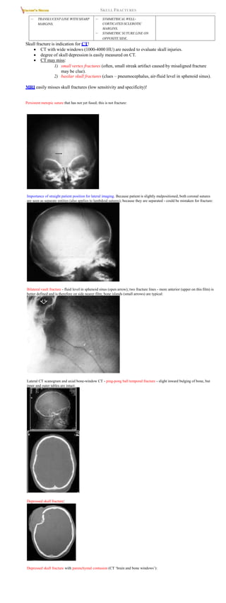 SKULL FRACTURES
– TRANSLUCENT LINE WITH SHARP
MARGINS.
– SYMMETRICAL WELL-
CORTICATED SCLEROTIC
MARGINS.
– SYMMETRIC SUTURE LINE ON
OPPOSITE SIDE.
Skull fracture is indication for CT!
 CT with wide windows (1000-4000 HU) are needed to evaluate skull injuries.
 degree of skull depression is easily measured on CT.
 CT may miss:
1) small vertex fractures (often, small streak artifact caused by misaligned fracture
may be clue).
2) basilar skull fractures (clues – pneumocephalus, air-fluid level in sphenoid sinus).
MRI easily misses skull fractures (low sensitivity and specificity)!
Persistent metopic suture that has not yet fused; this is not fracture:
Importance of straight patient position for lateral imaging. Because patient is slightly malpositioned, both coronal sutures
are seen as separate entities (also applies to lambdoid sutures); because they are separated - could be mistaken for fracture:
Bilateral vault fracture - fluid level in sphenoid sinus (open arrow); two fracture lines - more anterior (upper on this film) is
better defined and is therefore on side nearer film; bone islands (small arrows) are typical:
Lateral CT scanogram and axial bone-window CT - ping-pong ball temporal fracture - slight inward bulging of bone, but
inner and outer tables are intact:
Depressed skull fracture:
Depressed skull fracture with parenchymal contusion (CT ‘brain and bone windows’):
 