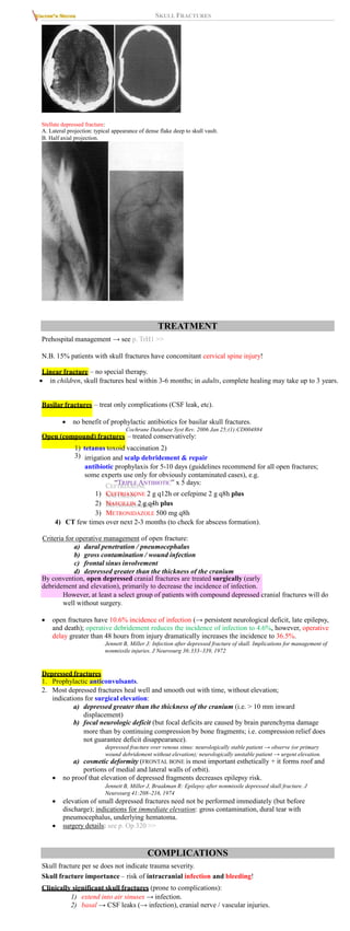 SKULL FRACTURES
Stellate depressed fracture:
A. Lateral projection: typical appearance of dense flake deep to skull vault.
B. Half axial projection.
TREATMENT
Prehospital management → see p. TrH1 >>
N.B. 15% patients with skull fractures have concomitant cervical spine injury!
Linear fracture – no special therapy.
 in children, skull fractures heal within 3-6 months; in adults, complete healing may take up to 3 years.
Basilar fractures – treat only complications (CSF leak, etc).
 no benefit of prophylactic antibiotics for basilar skull fractures.
Cochrane Database Syst Rev. 2006 Jan 25;(1):CD004884
Open (compound) fractures – treated conservatively:
1) tetanus toxoid vaccination 2)
3) irrigation and scalp debridement & repair
antibiotic prophylaxis for 5-10 days (guidelines recommend for all open fractures;
some experts use only for obviously contaminated cases), e.g.
“TRIPLE ANTIBIOTIC” x 5 days:
1) CEFTRIAXONE 2 g q12h or cefepime 2 g q8h plus
2) NAFCILLIN 2 g q4h plus
3) METRONIDAZOLE 500 mg q8h
4) CT few times over next 2-3 months (to check for abscess formation).
Criteria for operative management of open fracture:
a) dural penetration / pneumocephalus
b) gross contamination / wound infection
c) frontal sinus involvement
d) depressed greater than the thickness of the cranium
By convention, open depressed cranial fractures are treated surgically (early
debridement and elevation), primarily to decrease the incidence of infection.
However, at least a select group of patients with compound depressed cranial fractures will do
well without surgery.
 open fractures have 10.6% incidence of infection (→ persistent neurological deficit, late epilepsy,
and death); operative debridement reduces the incidence of infection to 4.6%, however, operative
delay greater than 48 hours from injury dramatically increases the incidence to 36.5%.
Jennett B, Miller J: Infection after depressed fracture of skull. Implications for management of
nonmissile injuries. J Neurosurg 36:333–339, 1972
Depressed fractures
1. Prophylactic anticonvulsants.
2. Most depressed fractures heal well and smooth out with time, without elevation;
indications for surgical elevation:
a) depressed greater than the thickness of the cranium (i.e. > 10 mm inward
displacement)
b) focal neurologic deficit (but focal deficits are caused by brain parenchyma damage
more than by continuing compression by bone fragments; i.e. compression relief does
not guarantee deficit disappearance).
depressed fracture over venous sinus: neurologically stable patient → observe (or primary
wound debridement without elevation); neurologically unstable patient → urgent elevation.
a) cosmetic deformity (FRONTAL BONE is most important esthetically + it forms roof and
portions of medial and lateral walls of orbit).
 no proof that elevation of depressed fragments decreases epilepsy risk.
Jennett B, Miller J, Braakman R: Epilepsy after nonmissile depressed skull fracture. J
Neurosurg 41:208–216, 1974
 elevation of small depressed fractures need not be performed immediately (but before
discharge); indications for immediate elevation: gross contamination, dural tear with
pneumocephalus, underlying hematoma.
 surgery details: see p. Op 320 >>
COMPLICATIONS
Skull fracture per se does not indicate trauma severity.
Skull fracture importance – risk of intracranial infection and bleeding!
Clinically significant skull fractures (prone to complications):
1) extend into air sinuses → infection.
2) basal → CSF leaks (→ infection), cranial nerve / vascular injuries.
 