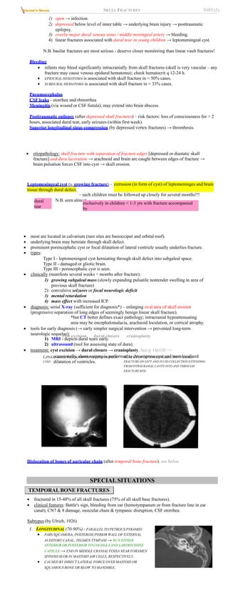 SKULL FRACTURES TrH5 (5)
1) open → infection.
2) depressed below level of inner table → underlying brain injury → posttraumatic
epilepsy.
3) overlie major dural venous sinus / middle meningeal artery → bleeding.
4) linear fractures associated with dural tear in young children → leptomeningeal cyst.
N.B. basilar fractures are most serious - deserve closer monitoring than linear vault fractures!
Bleeding
 infants may bleed significantly intracranially from skull fractures (skull is very vascular – any
fracture may cause venous epidural hematoma); check hematocrit q 12-24 h.
 EPIDURAL HEMATOMA is associated with skull fracture in ≈ 50% cases.
 SUBDURAL HEMATOMA is associated with skull fracture in ≈ 33% cases.
Pneumocephalus
CSF leaks - otorrhea and rhinorrhea
Meningitis (via wound or CSF fistula); may extend into brain abscess.
Posttraumatic epilepsy (after depressed skull fractures) – risk factors: loss of consciousness for > 2
hours, associated dural tear, early seizures (within first week).
Superior longitudinal sinus compression (by depressed vertex fractures) → thrombosis.
extrusion (in form of cyst) of leptomeninges and brain
Leptomeningeal cyst (s. growing fracture) –
tissue through dural defect.
 etiopathology: skull fracture with separation of fracture edges [depressed or diastatic skull
fracture] and dura laceration → arachnoid and brain are caught between edges of fracture →
brain pulsation forces CSF into cyst → skull erosion.
N.B. seen almost
exclusively in children < 1-3 yrs with fracture accompanied
by
dural
tear
– such children must be followed up closely for several months!!!
 most are located in calvarium (rare sites are basiocciput and orbital roof).
 underlying brain may herniate through skull defect.
 prominent porencephalic cyst or focal dilatation of lateral ventricle usually underlies fracture.
 types:
Type I - leptomeningeal cyst herniating through skull defect into subgaleal space.
Type II - damaged or gliotic brain.
Type III - porencephalic cyst is seen.
 clinically (manifests several weeks ÷ months after fracture):
1) growing subgaleal mass (slowly expanding pulsatile nontender swelling in area of
previous skull fracture)
2) convulsive seizures or focal neurologic deficit
3) mental retardation
4) mass effect with increased ICP.
 diagnosis: serial X-ray (sufficient for diagnosis*) – enlarging oval area of skull erosion
(progressive separation of long edges of seemingly benign linear skull fracture).
*but CT better defines exact pathology; intracranial hypoattenuating
area may be encephalomalacia, arachnoid loculation, or cortical atrophy.
 tools for early diagnosis (→ early simpler surgical intervention → prevented long-term
neurologic sequelae):
1) MRI - depicts dural tears early.
2) ultrasound (tool for assessing state of dura).
 treatment: cyst excision → dural closure → cranioplasty. See p. Op320 >>
– occasionally, shunt surgery is performed to decompress cyst and treat localized
dilatation of ventricles.
LATERAL SKULL RADIOGRAPH OF LEPTOMENINGEAL
CYST:
AXIAL CT OF LEPTOMENINGEAL CYST: WIDENED
FRACTURE ON LEFT AND FLUID COLLECTION EXTENDING
FROM INTRACRANIAL CAVITY INTO AND THROUGH
FRACTURE SITE:
Dislocation of bones of auricular chain (after temporal bone fracture). see below
SPECIAL SITUATIONS
TEMPORAL BONE FRACTURES
 fractured in 15-48% of all skull fractures (75% of all skull base fractures).
 clinical features: Battle's sign, bleeding from ear (hemotympanum or from fracture line in ear
canal), CN7 & 8 damage, ossicular chain & tympanic disruption, CSF otorrhea.
Subtypes (by Ulrich, 1926)
LONGITUDINAL
1. (70-90%) - PARALLEL TO PETROUS PYRAMID:
 PARS SQUAMOSA, POSTEROSUPERIOR WALL OF EXTERNAL
AUDITORY CANAL, TEGMEN TYMPANI → RUN EITHER
ANTERIOR OR POSTERIOR TO COCHLEA AND LABYRINTHINE
CAPSULE → END IN MIDDLE CRANIAL FOSSA NEAR FORAMEN
SPINOSUM OR IN MASTOID AIR CELLS, RESPECTIVELY.
 CAUSED BY DIRECT LATERAL FORCE OVER MASTOID OR
SQUAMOUS BONE OR BLOW TO MANDIBLE.
 