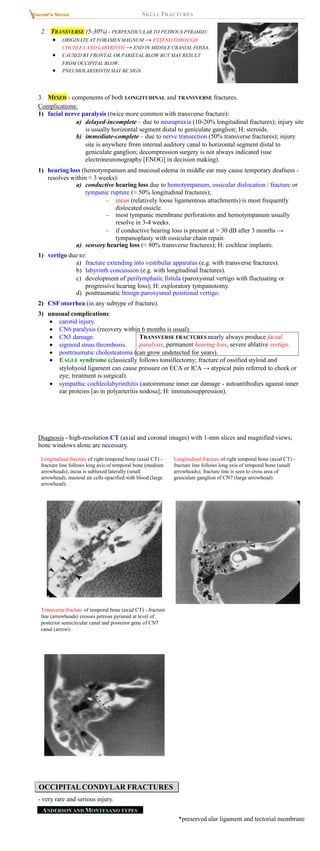 SKULL FRACTURES
2. TRANSVERSE (5-30%) - PERPENDICULAR TO PETROUS PYRAMID:
 ORIGINATE AT FORAMEN MAGNUM → EXTEND THROUGH
COCHLEA AND LABYRINTH → END IN MIDDLE CRANIAL FOSSA.
 CAUSED BY FRONTAL OR PARIETAL BLOW BUT MAY RESULT
FROM OCCIPITAL BLOW.
 PNEUMOLABYRINTH MAY BE SIGN.
3. MIXED - components of both LONGITUDINAL and TRANSVERSE fractures.
Complications:
1) facial nerve paralysis (twice more common with transverse fracture):
a) delayed-incomplete – due to neurapraxia (10-20% longitudinal fractures); injury site
is usually horizontal segment distal to geniculate ganglion; H: steroids.
b) immediate-complete – due to nerve transection (50% transverse fractures); injury
site is anywhere from internal auditory canal to horizontal segment distal to
geniculate ganglion; decompression surgery is not always indicated (use
electroneuronography [ENOG] in decision making).
1) hearing loss (hemotympanum and mucosal edema in middle ear may cause temporary deafness -
resolves within ≈ 3 weeks):
a) conductive hearing loss due to hemotympanum, ossicular dislocation / fracture or
tympanic rupture (≈ 50% longitudinal fractures);
– incus (relatively loose ligamentous attachments) is most frequently
dislocated ossicle.
– most tympanic membrane perforations and hemotympanum usually
resolve in 3-4 weeks.
– if conductive hearing loss is present at > 30 dB after 3 months →
tympanoplasty with ossicular chain repair.
a) sensory hearing loss (≈ 80% transverse fractures); H: cochlear implants.
1) vertigo due to:
a) fracture extending into vestibular apparatus (e.g. with transverse fractures).
b) labyrinth concussion (e.g. with longitudinal fractures).
c) development of perilymphatic fistula (paroxysmal vertigo with fluctuating or
progressive hearing loss); H: exploratory tympanotomy.
d) posttraumatic benign paroxysmal positional vertigo.
2) CSF otorrhea (in any subtype of fracture).
3) unusual complications:
 carotid injury.
 CN6 paralysis (recovery within 6 months is usual).
 CN5 damage.
 sigmoid sinus thrombosis.
 posttraumatic cholesteatoma (can grow undetected for years).
 EAGLE syndrome (classically follows tonsillectomy; fracture of ossified styloid and
stylohyoid ligament can cause pressure on ECA or ICA → atypical pain referred to cheek or
eye; treatment is surgical).
 sympathic cochleolabyrinthitis (autoimmune inner ear damage - autoantibodies against inner
ear proteins [as in polyarteritis nodosa]; H: immunosuppression).
TRANSVERSE FRACTURES nearly always produce facial
paralysis, permanent hearing loss, severe ablative vertigo.
Diagnosis - high-resolution CT (axial and coronal images) with 1-mm slices and magnified views;
bone windows alone are necessary.
Longitudinal fracture of right temporal bone (axial CT) -
fracture line follows long axis of temporal bone (medium
arrowheads); incus is subluxed laterally (small
arrowhead); mastoid air cells opacified with blood (large
arrowhead):
Longitudinal fracture of right temporal bone (axial CT) -
fracture line follows long axis of temporal bone (small
arrowheads); fracture line is seen to cross area of
geniculate ganglion of CN7 (large arrowhead):
Transverse fracture of temporal bone (axial CT) - fracture
line (arrowheads) crosses petrous pyramid at level of
posterior semicircular canal and posterior genu of CN7
canal (arrow):
OCCIPITAL CONDYLAR FRACTURES
- very rare and serious injury.
ANDERSON AND MONTESANO TYPES
*preserved alar ligament and tectorial membrane
 
