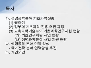 목차

가. 생명공학분야 기초과학진흥
 (1) 필요성
 (2) 정부의 기초과학 진흥 추진 과정
 (3) 교육과학기술부의 기초과학연구지원 현황
     (가) 기초연구지원 사업 현황
     (나) 생명과학분야 사업 지원 현황
나. 생명공학 분야 인력 양성
 - 국가전략 분야 인력양성 추진
다. 개인의견
 